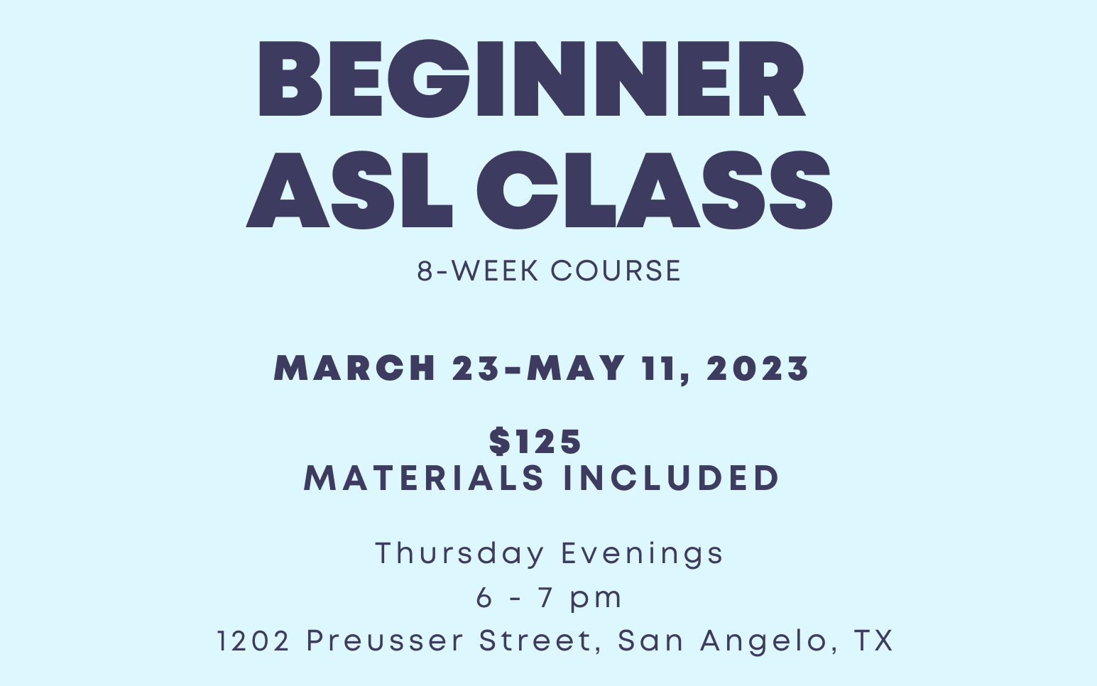 the beginner a.s.l. class is an eight week course from March twenty-third to May eleventh, twenty twenty-three. classes are Thursday Evenings from six p.m. to seven p.m. at twelve oh two Preusser Street San Angelo Texas. registration is one hundred twenty-five dollars. all materials are included in that price.